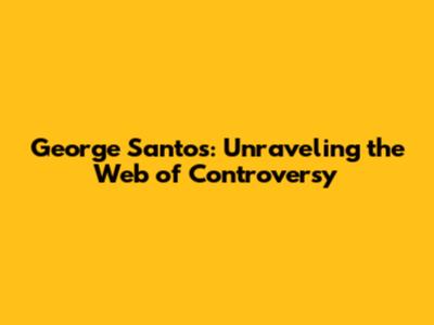 George Santos: Unraveling the Web of Controversy