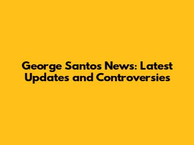 George Santos News: Latest Updates and Controversies