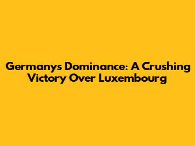 Germany's Dominance: A Crushing Victory Over Luxembourg
