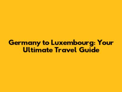 Germany to Luxembourg: Your Ultimate Travel Guide