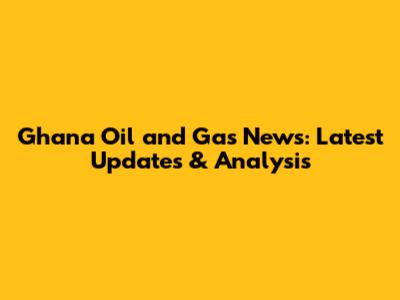 Ghana Oil and Gas News: Latest Updates & Analysis