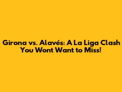 Girona vs. Alavés: A La Liga Clash You Won't Want to Miss!