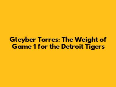 Gleyber Torres: The Weight of Game 1 for the Detroit Tigers