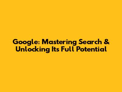 Google: Mastering Search & Unlocking Its Full Potential