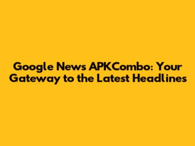 Google News APKCombo: Your Gateway to the Latest Headlines