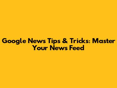 Google News Tips & Tricks: Master Your News Feed