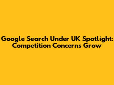 Google Search Under UK Spotlight: Competition Concerns Grow