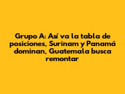 Grupo A: Así va la tabla de posiciones, Surinam y Panamá dominan, Guatemala busca remontar