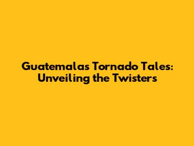 Guatemala's Tornado Tales: Unveiling the Twisters