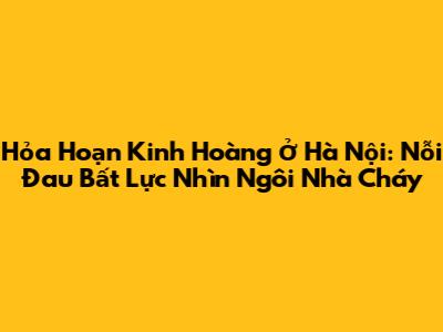 Hỏa Hoạn Kinh Hoàng Ở Hà Nội: Nỗi Đau Bất Lực Nhìn Ngôi Nhà Cháy