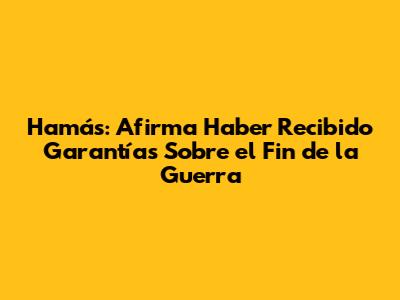 Hamás: Afirma Haber Recibido Garantías Sobre el Fin de la Guerra