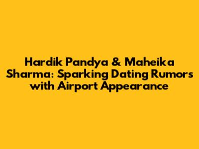 Hardik Pandya & Maheika Sharma: Sparking Dating Rumors with Airport Appearance