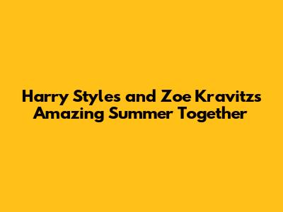 Harry Styles and Zoe Kravitz's Amazing Summer Together