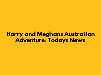 Harry and Meghan's Australian Adventure: Today's News
