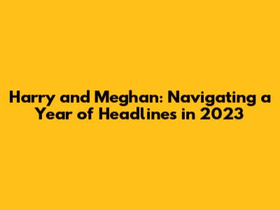 Harry and Meghan: Navigating a Year of Headlines in 2023
