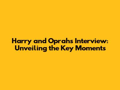 Harry and Oprah's Interview: Unveiling the Key Moments