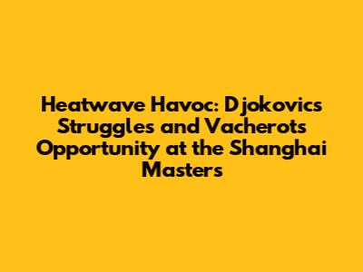 Heatwave Havoc: Djokovic's Struggles and Vacherot's Opportunity at the Shanghai Masters
