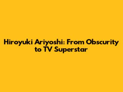 Hiroyuki Ariyoshi: From Obscurity to TV Superstar