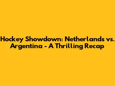 Hockey Showdown: Netherlands vs. Argentina - A Thrilling Recap