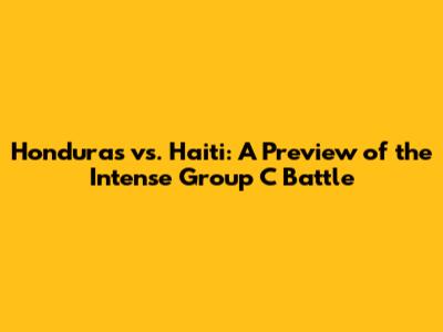 Honduras vs. Haiti: A Preview of the Intense Group C Battle