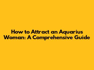 How to Attract an Aquarius Woman: A Comprehensive Guide