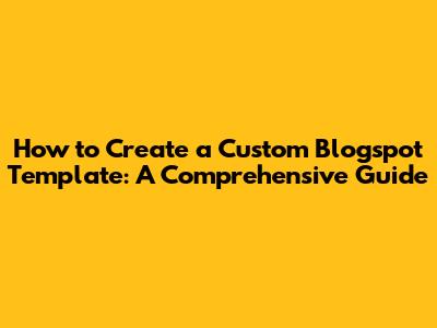 How to Create a Custom Blogspot Template: A Comprehensive Guide