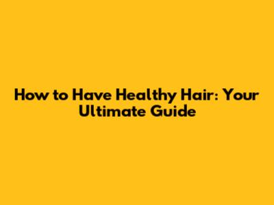 How to Have Healthy Hair: Your Ultimate Guide