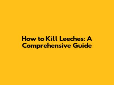 How to Kill Leeches: A Comprehensive Guide