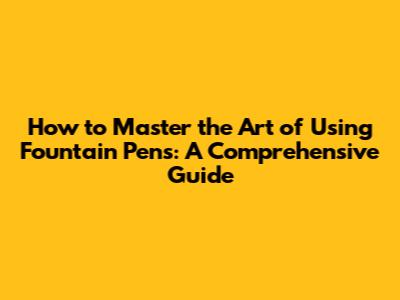 How to Master the Art of Using Fountain Pens: A Comprehensive Guide