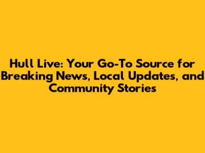 Hull Live: Your Go-To Source for Breaking News, Local Updates, and Community Stories