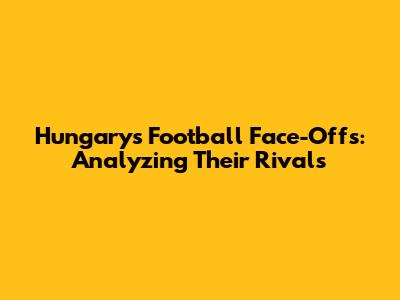 Hungary's Football Face-Offs: Analyzing Their Rivals