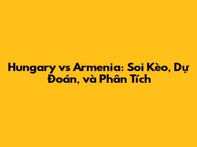 Hungary vs Armenia: Soi Kèo, Dự Đoán, và Phân Tích