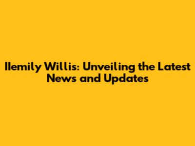 IIemily Willis: Unveiling the Latest News and Updates