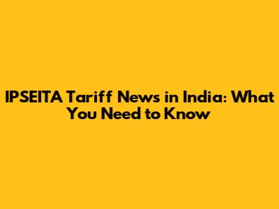 IPSEITA Tariff News in India: What You Need to Know