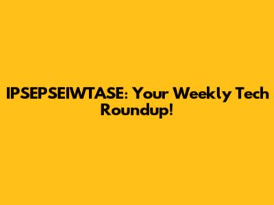 IPSEPSEIWTASE: Your Weekly Tech Roundup!
