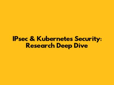 IPsec & Kubernetes Security: Research Deep Dive