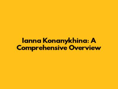 Ianna Konanykhina: A Comprehensive Overview