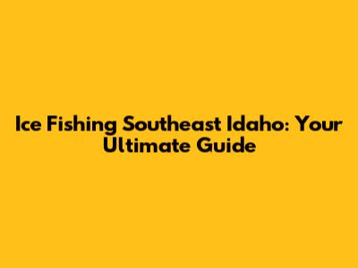 Ice Fishing Southeast Idaho: Your Ultimate Guide