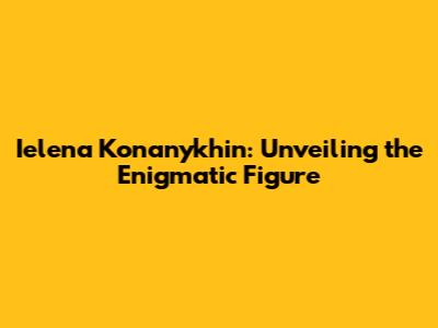 Ielena Konanykhin: Unveiling the Enigmatic Figure