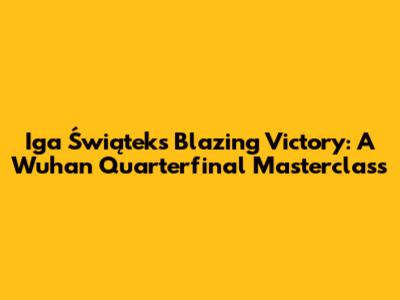 Iga Świątek's Blazing Victory: A Wuhan Quarterfinal Masterclass