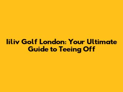 Iiliv Golf London: Your Ultimate Guide to Teeing Off