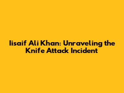 Iisaif Ali Khan: Unraveling the Knife Attack Incident
