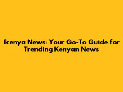 Ikenya News: Your Go-To Guide for Trending Kenyan News