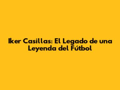 Iker Casillas: El Legado de una Leyenda del Fútbol