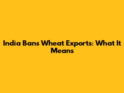 India Bans Wheat Exports: What It Means