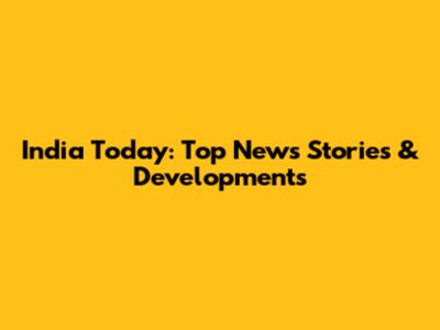 India Today: Top News Stories & Developments