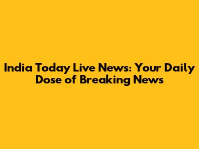 India Today Live News: Your Daily Dose of Breaking News