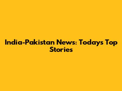 India-Pakistan News: Today's Top Stories