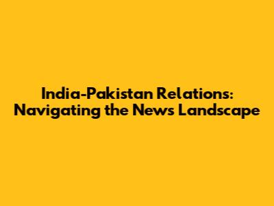 India-Pakistan Relations: Navigating the News Landscape
