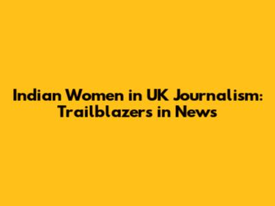 Indian Women in UK Journalism: Trailblazers in News